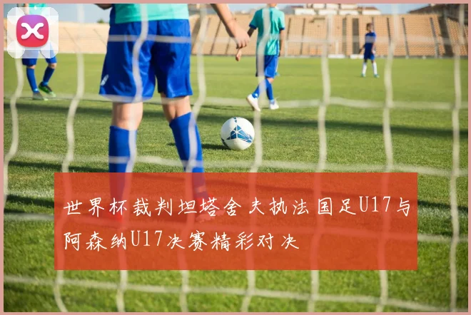 世界杯裁判坦塔舍夫执法国足U17与阿森纳U17决赛精彩对决